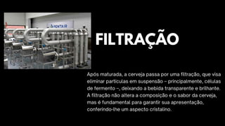 Após maturada, a cerveja passa por uma filtração, que visa
eliminar partículas em suspensão – principalmente, células
de fermento –, deixando a bebida transparente e brilhante.
A filtração não altera a composição e o sabor da cerveja,
mas é fundamental para garantir sua apresentação,
conferindo-lhe um aspecto cristalino.
FILTRAÇÃO
 