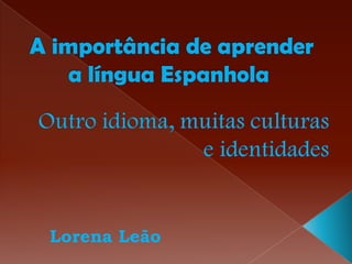  A importância de aprender a língua Espanhola Outro idioma, muitas culturas e identidades Lorena Leão 