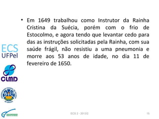 • Em 1649 trabalhou como Instrutor da Rainha
Cristina da Suécia, porém com o frio de
Estocolmo, e agora tendo que levantar cedo para
das as instruções solicitadas pela Rainha, com sua
saúde frágil, não resistiu a uma pneumonia e
morre aos 53 anos de idade, no dia 11 de
fevereiro de 1650.
ECS 2 - 2013/2 15
 