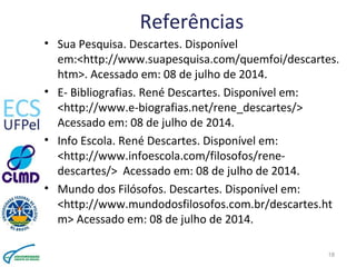 Referências
• Sua Pesquisa. Descartes. Disponível
em:<http://www.suapesquisa.com/quemfoi/descartes.
htm>. Acessado em: 08 de julho de 2014.
• E- Bibliografias. René Descartes. Disponível em:
<http://www.e-biografias.net/rene_descartes/>
Acessado em: 08 de julho de 2014.
• Info Escola. René Descartes. Disponível em:
<http://www.infoescola.com/filosofos/rene-
descartes/> Acessado em: 08 de julho de 2014.
• Mundo dos Filósofos. Descartes. Disponível em:
<http://www.mundodosfilosofos.com.br/descartes.ht
m> Acessado em: 08 de julho de 2014.
18
 