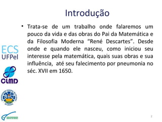 Introdução
• Trata-se de um trabalho onde falaremos um
pouco da vida e das obras do Pai da Matemática e
da Filosofia Moderna “René Descartes”. Desde
onde e quando ele nasceu, como iniciou seu
interesse pela matemática, quais suas obras e sua
influência, até seu falecimento por pneumonia no
séc. XVII em 1650.
2
 