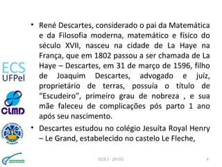 • René Descartes, considerado o pai da Matemática
e da Filosofia moderna, matemático e físico do
século XVII, nasceu na cidade de La Haye na
França, que em 1802 passou a ser chamada de La
Haye – Descartes, em 31 de março de 1596, filho
de Joaquim Descartes, advogado e juíz,
proprietário de terras, possuía o título de
“Escudeiro”, primeiro grau de nobreza , e sua
mãe faleceu de complicações pós parto 1 ano
após seu nascimento.
• Descartes estudou no colégio Jesuíta Royal Henry
– Le Grand, estabelecido no castelo Le Fleche,
ECS 2 - 2013/2 4
 