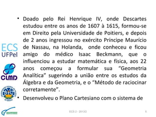 • Doado pelo Rei Henrique IV, onde Descartes
estudou entre os anos de 1607 à 1615, formou-se
em Direito pela Universidade de Poitiers, e depois
de 2 anos ingressou no exército Príncipe Maurício
de Nassau, na Holanda, onde conheceu e ficou
amigo do médico Isaac Beckmann, que o
influenciou a estudar matemática e física, aos 22
anos começou a formular sua “Geometria
Analítica” sugerindo a união entre os estudos da
Álgebra e da Geometria, e o “Método de raciocinar
corretamente”.
• Desenvolveu o Plano Cartesiano com o sistema de
ECS 2 - 2013/2 5
 