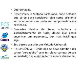 • Coordenadas.
• Desenvolveu o Método Cartesiano, onde defende
que só se deve considerar algo como existente
verdadeiramente se puder ser comprovada a sua
existência.
• Descartes duvida de tudo, voluntária e
sistematicamente de tudo, desde que possa
encontrar um argumento, por mais frágil que
seja.
• Seu desejo era criar um Método Universal:
• - A EVIDÊNCIA – Onde não se deve admitir nada
como “verdadeiro” sem ter plena certeza de sua
veracidade, o que não se tem a menor chance deECS 2 - 2013/2 6
 