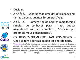 • Duvidar.
• A ANÁLISE - Separar cada uma das dificuldades em
tantas parcelas quantas forem possíveis.
• A SÍNTESE – Começar pelos objetos mais fáceis e
simples de conhecer para ir aos poucos
ascendendo os mais complexos, “Concluir por
ordem os meus pensamentos”.
• OS DESMEMBRAMENTOS TÃO COMPLEXOS –
Onde se tem a certeza de não ter omitido nada.
• "Aristóteles disse" não é mais um argumento sem réplica! Só contam a clareza e a
distinção das idéias. Os filósofos do século XVIII estenderão esse método a dois
domínios de que Descartes, é importante ressaltar, o excluiu expressamente: o
político e o religioso (Descartes é conservador em política e coloca as "verdades da
fé" ao abrigo de seu método).
7
 