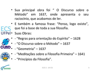• Sua principal obra foi “ O Discurso sobre o
Método” em 1637, onde apresenta o seu
raciocínio, que acabamos de ler.
• E também a famosa frase: “Penso, logo existo”,
que foi a base de toda a sua filosofia.
• Suas Obras:
• - “Regras para orientação do Espírito” – 1628
• - “O Discurso sobre o Método” – 1637
• - “Geometria” – 1637
• - “Meditações sobre a Filosofia Primeira” – 1641
• - “Princípios da Filosofia”.
ECS 2 - 2013/2 8
 