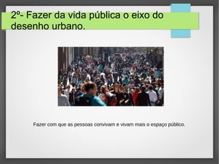 2º- Fazer da vida pública o eixo do
desenho urbano.
Fazer com que as pessoas convivam e vivam mais o espaço público.
 