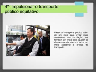 4º- Impulsionar o transporte
público equitativo.
Fazer do transporte público além
de um meio para evitar mais
automóveis em circulação, ser
também um meio para igualar as
classes sociais, dando a todos um
meio acessível e prático de
transporte.
 
