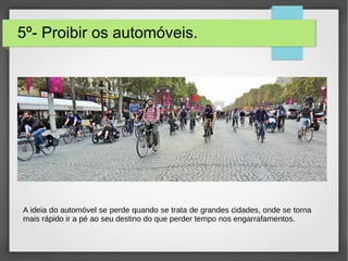 5º- Proibir os automóveis.
A ideia do automóvel se perde quando se trata de grandes cidades, onde se torna
mais rápido ir a pé ao seu destino do que perder tempo nos engarrafamentos.
 