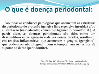 O que é doença periodontal:
São todas as condições patológicas que acometem as estruturas
do periodonto de proteção (gengiva livre e gengiva inserida) e/ou
sustentação (osso alveolar, cemento e ligamento periodontal.). A
partir disso, as doenças periodontais são tidas como um
desequilíbrio entre agressão e defesa nesses tecidos, resultando
em reações inflamatórias que acometem a gengiva (gengivite),
que podem ou não progredir, com o tempo, para os tecidos de
suporte do dente (periodontite).
Dias LZS, Piol SAC, Almeida CSL. Atual classificação das
doenças periodontais. UFES Rev. Odontol. 2006;8(2):59- 65
 