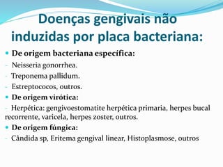 Doenças gengivais não
induzidas por placa bacteriana:
 De origem bacteriana específica:
- Neisseria gonorrhea.
- Treponema pallidum.
- Estreptococos, outros.
 De origem virótica:
- Herpética: gengivoestomatite herpética primaria, herpes bucal
recorrente, varicela, herpes zoster, outros.
 De origem fúngica:
- Cândida sp, Eritema gengival linear, Histoplasmose, outros
 