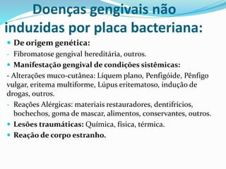 Doenças gengivais não
induzidas por placa bacteriana:
 De origem genética:
- Fibromatose gengival hereditária, outros.
 Manifestação gengival de condições sistêmicas:
- Alterações muco-cutânea: Líquem plano, Penfigóide, Pênfigo
vulgar, eritema multiforme, Lúpus eritematoso, indução de
drogas, outros.
- Reações Alérgicas: materiais restauradores, dentifrícios,
bochechos, goma de mascar, alimentos, conservantes, outros.
 Lesões traumáticas: Química, física, térmica.
 Reação de corpo estranho.
 