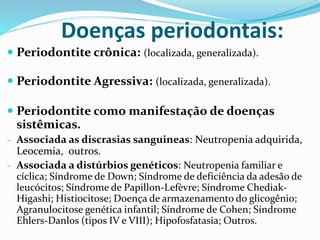 Doenças periodontais:
 Periodontite crônica: (localizada, generalizada).
 Periodontite Agressiva: (localizada, generalizada).
 Periodontite como manifestação de doenças
sistêmicas.
- Associada as discrasias sanguineas: Neutropenia adquirida,
Leocemia, outros.
- Associada a distúrbios genéticos: Neutropenia familiar e
cíclica; Síndrome de Down; Síndrome de deficiência da adesão de
leucócitos; Síndrome de Papillon-Lefèvre; Síndrome Chediak-
Higashi; Histiocitose; Doença de armazenamento do glicogênio;
Agranulocitose genética infantil; Síndrome de Cohen; Síndrome
Ehlers-Danlos (tipos IV e VIII); Hipofosfatasia; Outros.
 