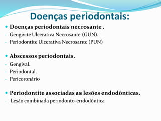 Doenças periodontais:
 Doenças periodontais necrosante .
- Gengivite Ulcerativa Necrosante (GUN).
- Periodontite Ulcerativa Necrosante (PUN)
 Abscessos periodontais.
- Gengival.
- Periodontal.
- Pericoronário
 Periodontite associadas as lesões endodônticas.
- Lesão combinada periodonto-endodôntica
 