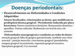 Doenças periodontais:
 Desenvolvimento ou Deformidades e Condições
Adquiridas:
- Fatores localizados, relacionados ao dente, que modificam ou
predispõem doença gengival / Periodontite induzida por placa
bacteriana: Fatores anatômicos dentários. Restaurações dentárias /
aparelhos. Fratura radicular. Reabsorção cervical da raiz e do
cemento
- Deformidades mucogengivais e condições ao redor do dente:
retração gengival; falta de gengiva queratinizada; vestíbulo raso; freio
anormal / posição muscular; crescimento gengival (pseudobolsa,
margem gengival inconsistente, exposição gengival excessiva,
hiperplasia gengival); Cor anormal
 