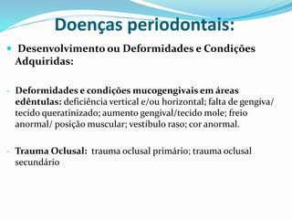 Doenças periodontais:
 Desenvolvimento ou Deformidades e Condições
Adquiridas:
- Deformidades e condições mucogengivais em áreas
edêntulas: deficiência vertical e/ou horizontal; falta de gengiva/
tecido queratinizado; aumento gengival/tecido mole; freio
anormal/ posição muscular; vestíbulo raso; cor anormal.
- Trauma Oclusal: trauma oclusal primário; trauma oclusal
secundário
 