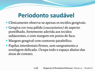 Periodonto saudável
 Clinicamente observa-se apenas os tecidos gengivais.
 Gengiva cor rosa pálida (caucasianos) de aspecto
pontilhado, fortemente aderida aos tecidos
subjacentes, e com margem em ponta de faca.
 Margem gengival com contorno parabólico.
 Papilas interdentais firmes, sem sangramento a
sondagem delicada. Ocupa todo o espaço abaixo das
áreas de contato.
1248 Diagnosis of Periodontal Diseases Volume 74 • Number 8
 