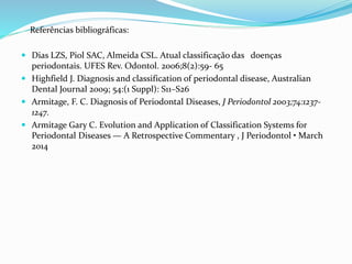 Referências bibliográficas:
 Dias LZS, Piol SAC, Almeida CSL. Atual classificação das doenças
periodontais. UFES Rev. Odontol. 2006;8(2):59- 65
 Highfield J. Diagnosis and classification of periodontal disease, Australian
Dental Journal 2009; 54:(1 Suppl): S11–S26
 Armitage, F. C. Diagnosis of Periodontal Diseases, J Periodontol 2003;74:1237-
1247.
 Armitage Gary C. Evolution and Application of Classification Systems for
Periodontal Diseases — A Retrospective Commentary , J Periodontol • March
2014
 