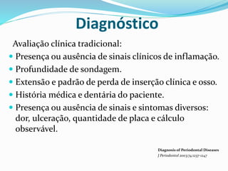 Diagnóstico
Avaliação clínica tradicional:
 Presença ou ausência de sinais clínicos de inflamação.
 Profundidade de sondagem.
 Extensão e padrão de perda de inserção clínica e osso.
 História médica e dentária do paciente.
 Presença ou ausência de sinais e sintomas diversos:
dor, ulceração, quantidade de placa e cálculo
observável.
Diagnosis of Periodontal Diseases
J Periodontol 2003;74:1237-1247
 
