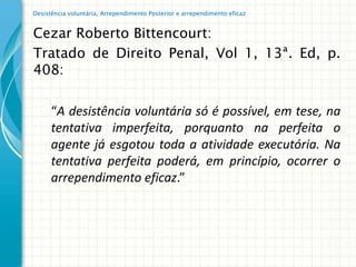 Desistência voluntária, Arrependimento Posterior e arrependimento eficaz


Cezar Roberto Bittencourt:
Tratado de Direito Penal, Vol 1, 13ª. Ed, p.
408:

      “A desistência voluntária só é possível, em tese, na
      tentativa imperfeita, porquanto na perfeita o
      agente já esgotou toda a atividade executória. Na
      tentativa perfeita poderá, em princípio, ocorrer o
      arrependimento eficaz.”
 