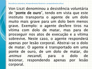 Desistência voluntária, Arrependimento Posterior e arrependimento eficaz


Von Liszt denominou a desistência voluntária
de “ponte de ouro”, tendo em vista que este
instituto transporta o agente de um dolo
muito mais grave para um dolo bem menos
grave. Exemplo: o agente desfere tiros na
vítima com dolo de matar, mas para de
prosseguir nos atos de execução e a vítima
sobrevive. Neste caso, o agente responderá
apenas por lesão corporal. Abstrai-se o dolo
de matar. O agente é transportado em uma
ponte de ouro, de um dolo de matar, do
animus     necandi,   para   o    dolo    de
lesionar, respondendo apenas por lesão
corporal.
 