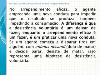 Desistência voluntária, Arrependimento Posterior e arrependimento eficaz


No    arrependimento   eficaz, o    agente
empreende uma nova conduta para impedir
que o resultado se produza, também
impedindo a consumação. A diferença é que
a desistência voluntária é um deixar de
fazer, enquanto o arrependimento eficaz é
um fazer, é um praticar uma nova conduta.
Se um agente começa a disparar tiros em
alguém, com animus necandi (dolo de matar)
e decide parar, desiste de matar, isso
representa uma hipótese de desistência
voluntária.
 