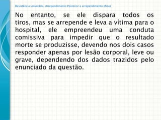 Desistência voluntária, Arrependimento Posterior e arrependimento eficaz


No entanto, se ele dispara todos os
tiros, mas se arrepende e leva a vítima para o
hospital, ele empreendeu uma conduta
comissiva para impedir que o resultado
morte se produzisse, devendo nos dois casos
responder apenas por lesão corporal, leve ou
grave, dependendo dos dados trazidos pelo
enunciado da questão.
 
