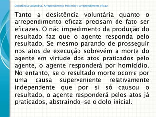 Desistência voluntária, Arrependimento Posterior e arrependimento eficaz


Tanto a desistência voluntária quanto o
arrependimento eficaz precisam de fato ser
eficazes. O não impedimento da produção do
resultado faz que o agente responda pelo
resultado. Se mesmo parando de prosseguir
nos atos de execução sobrevém a morte do
agente em virtude dos atos praticados pelo
agente, o agente responderá por homicídio.
No entanto, se o resultado morte ocorre por
uma causa superveniente relativamente
independente que por si só causou o
resultado, o agente responderá pelos atos já
praticados, abstraindo-se o dolo inicial.
 