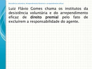 Desistência voluntária, Arrependimento Posterior e arrependimento eficaz


Luiz Flávio                 Gomes chama os institutos da
desistência                 voluntária e do arrependimento
eficaz de                   direito premial pelo fato de
excluírem a                 responsabilidade do agente.
 
