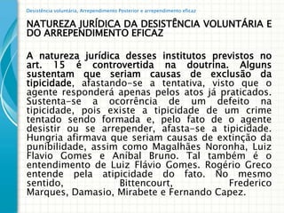 Desistência voluntária, Arrependimento Posterior e arrependimento eficaz


NATUREZA JURÍDICA DA DESISTÊNCIA VOLUNTÁRIA E
DO ARREPENDIMENTO EFICAZ

A natureza jurídica desses institutos previstos no
art. 15 é controvertida na doutrina. Alguns
sustentam que seriam causas de exclusão da
tipicidade, afastando-se a tentativa, visto que o
agente responderá apenas pelos atos já praticados.
Sustenta-se a ocorrência de um defeito na
tipicidade, pois existe a tipicidade de um crime
tentado sendo formada e, pelo fato de o agente
desistir ou se arrepender, afasta-se a tipicidade.
Hungria afirmava que seriam causas de extinção da
punibilidade, assim como Magalhães Noronha, Luiz
Flavio Gomes e Aníbal Bruno. Tal também é o
entendimento de Luiz Flávio Gomes. Rogério Greco
entende pela atipicidade do fato. No mesmo
sentido,            Bittencourt,          Frederico
Marques, Damasio, Mirabete e Fernando Capez.
 