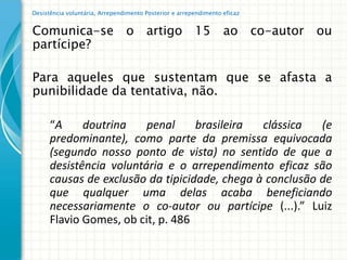Desistência voluntária, Arrependimento Posterior e arrependimento eficaz


Comunica-se o artigo 15 ao co-autor ou
partícipe?

Para aqueles que sustentam que se afasta a
punibilidade da tentativa, não.

      “A     doutrina    penal     brasileira  clássica   (e
      predominante), como parte da premissa equivocada
      (segundo nosso ponto de vista) no sentido de que a
      desistência voluntária e o arrependimento eficaz são
      causas de exclusão da tipicidade, chega à conclusão de
      que qualquer uma delas acaba beneficiando
      necessariamente o co-autor ou partícipe (...).” Luiz
      Flavio Gomes, ob cit, p. 486
 