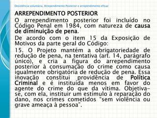 Desistência voluntária, Arrependimento Posterior e arrependimento eficaz


ARREPENDIMENTO POSTERIOR
O arrependimento posterior foi incluído no
Código Penal em 1984, com natureza de causa
de diminuição de pena.
De acordo com o item 15 da Exposição de
Motivos da parte geral do Código:
15. O Projeto mantém a obrigatoriedade de
redução de pena, na tentativa (art. 14, parágrafo
único), e cria a figura do arrependimento
posterior à consumação do crime como causa
igualmente obrigatória de redução de pena. Essa
inovação constitui providência de Política
Criminal e é instituída menos em favor do
agente do crime do que da vítima. Objetiva-
se, com ela, instituir um estímulo à reparação do
dano, nos crimes cometidos “sem violência ou
grave ameaça à pessoa”.
 