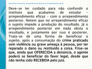 Desistência voluntária, Arrependimento Posterior e arrependimento eficaz


Deve-se ter cuidado para não confundir o
instituto   que   acabamos    de    estudar   –
arrependimento eficaz – com o arrependimento
posterior. Notem que no arrependimento eficaz
o sujeito impede a produção do resultado. Já o
arrependimento posterior em nada obsta o
resultado, e justamente por isso é posterior.
Trata-se de uma forma de beneficiar o
sujeito, após a consumação do crime praticado
sem violência ou grave ameaça à pessoa, por ter
reparado o dano ou restituído a coisa. Frise-se
que, ainda que OFERECIDA a denúncia, o agente
poderá se beneficiar do favor legal, desde que
não tenha sido RECEBIDA pelo juiz.
 