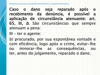 Desistência voluntária, Arrependimento Posterior e arrependimento eficaz


Caso o dano seja reparado após o
recebimento da denúncia, é possível a
aplicação de circunstância atenuante: art.
65, III, b. São circunstâncias que sempre
atenuam a pena:
III – ter o agente:
b) procurado, por sua espontânea vontade e
com eficiência, logo após o crime, evitar-lhe
ou minorar-lhe as consequências, ou
ter, antes do julgamento, reparado o dano.
 