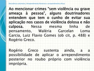 Desistência voluntária, Arrependimento Posterior e arrependimento eficaz


Ao mencionar crimes “sem violência ou grave
ameaça à pessoa”, alguns doutrinadores
entendem que tem o cunho de evitar sua
aplicação nos casos de violência dolosa e não
culposa.     Nessa     mesma      linha    de
pensamento,      Waléria    Garcelan    Loma
Garcia, Luiz Flavio Gomes (ob cit, p. 488) e
Rogério Greco.

Rogério Greco sustenta ainda, a a
possibilidade de aplicar o arrependimento
posterior no roubo próprio com violência
imprópria.
 
