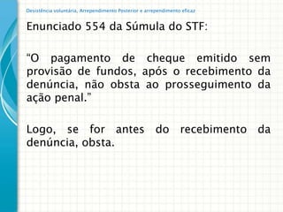 Desistência voluntária, Arrependimento Posterior e arrependimento eficaz


Enunciado 554 da Súmula do STF:

“O pagamento de cheque emitido sem
provisão de fundos, após o recebimento da
denúncia, não obsta ao prosseguimento da
ação penal.”

Logo, se for antes do recebimento da
denúncia, obsta.
 