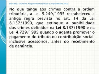 Desistência voluntária, Arrependimento Posterior e arrependimento eficaz


No que tange aos crimes contra a ordem
tributária, a Lei 9.249/1995 restabeleceu a
antiga regra prevista no art. 14 da Lei
8.137/1990, que extingue a punibilidade
dos crimes definidos na Lei 8.137/1990 e na
Lei 4.729/1995 quando o agente promover o
pagamento do tributo ou contribuição social,
inclusive acessórios, antes do recebimento
da denúncia.
 