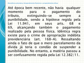 Desistência voluntária, Arrependimento Posterior e arrependimento eficaz


Até época bem recente, não havia qualquer
momento       para   o     pagamento      do
tributo,    extinguindo-se     sempre      a
punibilidade, sendo a hipótese regida pela
Lei   11.941,    em   seus    arts.   68   e
69, alcançando também o pagamento
realizado pela pessoa física. Idêntica regra
existe para o crime de apropriação indébita
previdenciária (art. 168-A). Ressaltando
ainda o fato de que o mero parcelamento da
dívida já teria o condão de suspender a
punibilidade. No entanto, a matéria passou a
ser confusamente regida pela Lei 12.382/11.
 