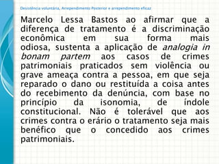 Desistência voluntária, Arrependimento Posterior e arrependimento eficaz


Marcelo Lessa Bastos ao afirmar que a
diferença de tratamento é a discriminação
econômica      em      sua     forma     mais
odiosa, sustenta a aplicação de analogia in
bonam partem aos casos de crimes
patrimoniais praticados sem violência ou
grave ameaça contra a pessoa, em que seja
reparado o dano ou restituída a coisa antes
do recebimento da denúncia, com base no
princípio    da    isonomia,     de    índole
constitucional. Não é tolerável que aos
crimes contra o erário o tratamento seja mais
benéfico que o concedido aos crimes
patrimoniais.
 