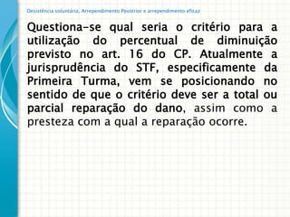 Desistência voluntária, Arrependimento Posterior e arrependimento eficaz


Questiona-se qual seria o critério para a
utilização do percentual de diminuição
previsto no art. 16 do CP. Atualmente a
jurisprudência do STF, especificamente da
Primeira Turma, vem se posicionando no
sentido de que o critério deve ser a total ou
parcial reparação do dano, assim como a
presteza com a qual a reparação ocorre.
 