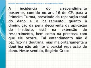 Desistência voluntária, Arrependimento Posterior e arrependimento eficaz


A      incidência     do     arrependimento
posterior, contido no art. 16 do CP, para a
Primeira Turma, prescinde da reparação total
do dano e o balizamento, quanto à
diminuição da pena decorrente da aplicação
do    instituto,  está   na   extensão   do
ressarcimento, bem como na presteza com
que ele ocorre. Tal entendimento não é
pacífico na doutrina, mas majoritariamente a
doutrina não admite a parcial reparação do
dano. Neste sentido, Rogério Greco.
 