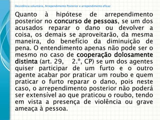 Desistência voluntária, Arrependimento Posterior e arrependimento eficaz


Quanto à hipótese de arrependimento
posterior no concurso de pessoas, se um dos
acusados reparar o dano ou devolver a
coisa, os demais se aproveitarão, da mesma
maneira, do benefício da diminuição de
pena. O entendimento apenas não pode ser o
mesmo no caso de cooperação dolosamente
distinta (art. 29, 2.º, CP) se um dos agentes
quiser participar de um furto e o outro
agente acabar por praticar um roubo e quem
praticar o furto reparar o dano, pois neste
caso, o arrependimento posterior não poderá
ser extensível ao que praticou o roubo, tendo
em vista a presença de violência ou grave
ameaça à pessoa.
 