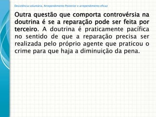 Desistência voluntária, Arrependimento Posterior e arrependimento eficaz


Outra questão que comporta controvérsia na
doutrina é se a reparação pode ser feita por
terceiro. A doutrina é praticamente pacífica
no sentido de que a reparação precisa ser
realizada pelo próprio agente que praticou o
crime para que haja a diminuição da pena.
 