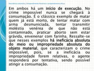 Desistência voluntária, Arrependimento Posterior e arrependimento eficaz


Em ambos há um início de execução. No
crime impossível nunca se chegará à
consumação. É o clássico exemplo de matar
quem já está morto, de tentar matar com
arma     desmuniciada,   tentar   transmitir
moléstia    venérea   de   que   não   está
contaminado, praticar aborto sem estar
grávida, envenenar com farinha. Ressalte-se
que nesses exemplos há ineficácia absoluta
do meio ou impropriedade absoluta do
objeto material, que caracterizam o crime
impossível, pois, se a ineficácia ou
impropriedade forem relativas, o agente
responderá por tentativa, sendo possível
atingir a consumação.
 