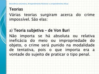 Desistência voluntária, Arrependimento Posterior e arrependimento eficaz


Teorias
Várias teorias surgiram acerca do crime
impossível. São elas:

a) Teoria subjetiva – de Von Buri
Não importa se há absoluta ou relativa
ineficácia do meio ou impropriedade do
objeto, o crime será punido na modalidade
de tentativa, pois o que importa era a
vontade do sujeito de praticar o tipo penal.
 