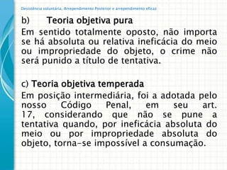 Desistência voluntária, Arrependimento Posterior e arrependimento eficaz


b)    Teoria objetiva pura
Em sentido totalmente oposto, não importa
se há absoluta ou relativa ineficácia do meio
ou impropriedade do objeto, o crime não
será punido a título de tentativa.

c) Teoria objetiva temperada
Em posição intermediária, foi a adotada pelo
nosso     Código     Penal,  em    seu   art.
17, considerando que não se pune a
tentativa quando, por ineficácia absoluta do
meio ou por impropriedade absoluta do
objeto, torna-se impossível a consumação.
 