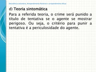 Desistência voluntária, Arrependimento Posterior e arrependimento eficaz


d) Teoria sintomática
Para a referida teoria, o crime será punido a
título de tentativa se o agente se mostrar
perigoso. Ou seja, o critério para punir a
tentativa é a periculosidade do agente.
 