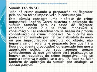 Desistência voluntária, Arrependimento Posterior e arrependimento eficaz


Súmula 145 do STF
“Não há crime quando a preparação do flagrante
pela polícia torna impossível sua consumação.”
Esta súmula consagra uma hipótese de crime
impossível. Rogério Greco sustenta a aplicação da
súmula também para os casos de flagrante
esperado, desde que se torne impossível a
consumação. Tal entendimento se baseia na própria
conceituação de crime impossível. Se o crime não
pode ser consumado por ineficácia absoluta do meio
ou por impropriedade absoluta do objeto, não
importa se o flagrante é preparado (em que há a
figura do agente provocador) ou esperado (em que a
autoridade policial ou seus agentes tomam
conhecimento de que um crime será praticado), se
houver os requisitos do crime impossível, não se
pune a tentativa e aplica-se o art. 17. Pode-se falar
também de aplicação da súmula por analogia in
bonam partem.
 