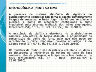 Desistência voluntária, Arrependimento Posterior e arrependimento eficaz

JURISPRUDÊNCIA ATINENTE AO TEMA

A presença de sistema eletrônico de vigilância no
estabelecimento comercial não torna o agente completamente
incapaz de consumar o furto, logo, não há que se afastar a
punição, a ponto de reconhecer configurado o crime
impossível, pela absoluta ineficácia dos meios empregados.
Precedentes (STJ, 5.ª T., HC 171.142/RS, j. 07.10.2010).

A existência de vigilância eletrônica no estabelecimento
comercial não afasta, de forma absoluta, a possibilidade da
consumação de delito de furto, pelo que não pode ser
reconhecido o crime impossível previsto no artigo 17 do
Código Penal (STJ, 6.ª T., HC 147.835, j. 06.05.2010).

Há tentativa de roubo e não desistência voluntária se, depois
de descoberta a inexistência de fundos no caixa da casa
comercial alvo da pilhagem, o larápio nada leva desta ou de
seus consumidores (STJ, 5.ª T., REsp 1.109.383/RN, j.
23.02.2010).
 