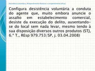 Desistência voluntária, Arrependimento Posterior e arrependimento eficaz


Configura desistência voluntária a conduta
do agente que, muito embora anuncie o
assalto em estabelecimento comercial,
desiste da execução do delito, ausentando-
se do local sem nada levar, mesmo tendo à
sua disposição diversos outros produtos (STJ,
6.ª T., REsp 979.753/SP, j. 03.04.2008)
 